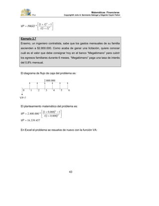 PUJ Copyright® Julio A. Sarmiento Sabogal y Edgardo Cayón Fallon
43
Matemáticas Financieras
⎥
⎦
⎤
⎢
⎣
⎡
+
−+
= n
n
ii
i
PAGOVP
)(
)(
*
1
11
Ejemplo 2.7
Erasmo, un ingeniero contratista, sabe que los gastos mensuales de su familia
ascienden a $2.800.000. Como acaba de ganar una licitación, quiere conocer
cuál es el valor que debe consignar hoy en el banco “Megalómano” para cubrir
los egresos familiares durante 6 meses. “Megalómano” paga una tasa de interés
del 0,8% mensual.
El diagrama de flujo de caja del problema es:
El planteamiento matemático del problema es:
45733916
00801
100801
0008002 6
6
..
),(
),(
*..
=
⎥
⎦
⎤
⎢
⎣
⎡
+
−+
=
VP
i
VP
En Excel el problema se resuelve de nuevo con la función VA:
0
VP=?
1 2 3 4 5 6
2.800.000
 