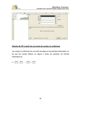 PUJ Copyright® Julio A. Sarmiento Sabogal y Edgardo Cayón Fallon
44
Matemáticas Financieras
Cálculo de VP a partir de una serie de cuotas no uniformes
Las cuotas no uniformes son una serie de pagos en los periodos intermedios, en
los que los montos difieren en alguno o todos los periodos. Su fórmula
matemática es:
n
n
n
nt
i
PAGO
i
PAGO
i
PAGO
i
PAGO
VP
)()(
...
)()( +
+
+
++
+
+
+
= −
−
1111 1
1
21
1
 