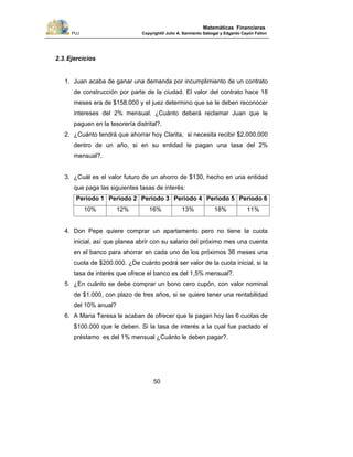 PUJ Copyright® Julio A. Sarmiento Sabogal y Edgardo Cayón Fallon
50
Matemáticas Financieras
2.3.Ejercicios
1. Juan acaba de ganar una demanda por incumplimiento de un contrato
de construcción por parte de la ciudad. El valor del contrato hace 18
meses era de $158.000 y el juez determino que se le deben reconocer
intereses del 2% mensual. ¿Cuánto deberá reclamar Juan que le
paguen en la tesorería distrital?.
2. ¿Cuánto tendrá que ahorrar hoy Clarita, si necesita recibir $2.000.000
dentro de un año, si en su entidad le pagan una tasa del 2%
mensual?.
3. ¿Cuál es el valor futuro de un ahorro de $130, hecho en una entidad
que paga las siguientes tasas de interés:
Periodo 1 Periodo 2 Periodo 3 Periodo 4 Periodo 5 Periodo 6
10% 12% 16% 13% 18% 11%
4. Don Pepe quiere comprar un apartamento pero no tiene la cuota
inicial, así que planea abrir con su salario del próximo mes una cuenta
en el banco para ahorrar en cada uno de los próximos 36 meses una
cuota de $200.000. ¿De cuánto podrá ser valor de la cuota inicial, si la
tasa de interés que ofrece el banco es del 1,5% mensual?.
5. ¿En cuánto se debe comprar un bono cero cupón, con valor nominal
de $1.000, con plazo de tres años, si se quiere tener una rentabilidad
del 10% anual?
6. A Maria Teresa le acaban de ofrecer que le pagan hoy las 6 cuotas de
$100.000 que le deben. Si la tasa de interés a la cual fue pactado el
préstamo es del 1% mensual ¿Cuánto le deben pagar?.
 