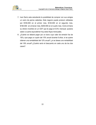 PUJ Copyright® Julio A. Sarmiento Sabogal y Edgardo Cayón Fallon
51
Matemáticas Financieras
7. Ivan Darío esta estudiando la posibilidad de comprar con sus amigos
un carro de perros calientes. Este negocio puede producir utilidades
por $100.000 en el primer mes, $120.000 en el segundo mes,
$180.000 en el tercer mes, $200.000 en el cuarto mes. Como él tiene
su dinero invertido en un CDT que le paga el 0,5% mensual, quisiera
saber a cuanto equivaldrían hoy estos flujos mensuales.
8. ¿Cuánto se deberá pagar por un bono cuyo valor de emisión fue de
100 y que paga un cupón del 15% anual durante 6 años, si se quiere
obtener una rentabilidad del 12% anual? ¿si se desea una rentabilidad
del 18% anual?.¿Cuánto sería el descuento en cada uno de los dos
casos?
 