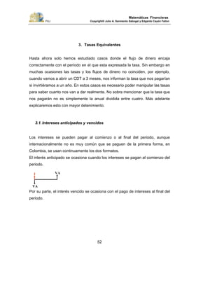 PUJ Copyright® Julio A. Sarmiento Sabogal y Edgardo Cayón Fallon
52
Matemáticas Financieras
3. Tasas Equivalentes
Hasta ahora solo hemos estudiado casos donde el flujo de dinero encaja
correctamente con el período en el que esta expresada la tasa. Sin embargo en
muchas ocasiones las tasas y los flujos de dinero no coinciden, por ejemplo,
cuando vamos a abrir un CDT a 3 meses, nos informan la tasa que nos pagarían
si invirtiéramos a un año. En estos casos es necesario poder manipular las tasas
para saber cuanto nos van a dar realmente. No sobra mencionar que la tasa que
nos pagarán no es simplemente la anual dividida entre cuatro. Más adelante
explicaremos esto con mayor detenimiento.
3.1.Intereses anticipados y vencidos
Los intereses se pueden pagar al comienzo o al final del periodo, aunque
internacionalmente no es muy común que se paguen de la primera forma, en
Colombia, se usan continuamente los dos formatos.
El interés anticipado se ocasiona cuando los intereses se pagan al comienzo del
periodo.
Por su parte, el interés vencido se ocasiona con el pago de intereses al final del
periodo.
VA
VAI
 