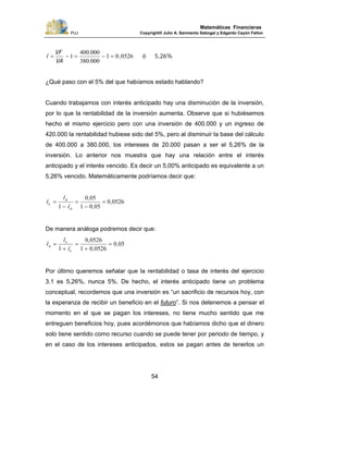 PUJ Copyright® Julio A. Sarmiento Sabogal y Edgardo Cayón Fallon
54
Matemáticas Financieras
5,26%ó,
.
.
VA
VF
i 052601
000380
000400
1 =−=−=
¿Qué paso con el 5% del que habíamos estado hablando?
Cuando trabajamos con interés anticipado hay una disminución de la inversión,
por lo que la rentabilidad de la inversión aumenta. Observe que si hubiésemos
hecho el mismo ejercicio pero con una inversión de 400.000 y un ingreso de
420.000 la rentabilidad hubiese sido del 5%, pero al disminuir la base del cálculo
de 400.000 a 380.000, los intereses de 20.000 pasan a ser el 5,26% de la
inversión. Lo anterior nos muestra que hay una relación entre el interés
anticipado y el interés vencido. Es decir un 5,00% anticipado es equivalente a un
5,26% vencido. Matemáticamente podríamos decir que:
05260
0501
050
1
,
,
,
=
−
=
−
=
a
a
v
i
i
i
De manera análoga podremos decir que:
050
052601
05260
1
,
,
,
=
+
=
+
=
v
v
a
i
i
i
Por último queremos señalar que la rentabilidad o tasa de interés del ejercicio
3.1 es 5,26%, nunca 5%. De hecho, el interés anticipado tiene un problema
conceptual, recordemos que una inversión es “un sacrificio de recursos hoy, con
la esperanza de recibir un beneficio en el futuro”. Si nos detenemos a pensar el
momento en el que se pagan los intereses, no tiene mucho sentido que me
entreguen beneficios hoy, pues acordémonos que habíamos dicho que el dinero
solo tiene sentido como recurso cuando se puede tener por periodo de tiempo, y
en el caso de los intereses anticipados, estos se pagan antes de tenerlos un
 