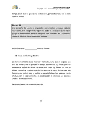 PUJ Copyright® Julio A. Sarmiento Sabogal y Edgardo Cayón Fallon
55
Matemáticas Financieras
tiempo, con lo cual se genera una contradicción, por eso hecho su uso es cada
vez más escaso.
Ejemplo 3.2
Una compañía de Leasing a empezado a comercializar su nuevo producto
“Supercarro”. Con este producto, la persona recibe un vehículo sin cuota inicial,
y paga un arrendamiento mensual anticipado, cuyo costo será del 1% mensual.
Calcule el costo del crédito en términos vencidos.
El costo sería de: _____________ mensual vencido.
3.2.Tasas nominales y efectivas
La diferencia entre las tasas efectivas y nominales, surge cuando se pacta una
tasa de interés para un periodo de tiempo determinado (Ej. Años) pero los
intereses se liquidan en lapsos de tiempo mas cortos (ej. Meses). La tasa de
interés nominal se ocasiona cuando los periodos de pago de intereses son
fracciones del periodo para el cual se ha pactado la tasa. Las tasas de interés
efectivas son el reconocimiento a la capitalización de intereses que ocasiona
una tasa de interés nominal.
Explicaremos esto con un ejemplo sencillo:
 