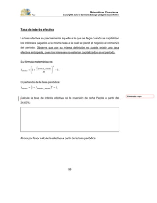 PUJ Copyright® Julio A. Sarmiento Sabogal y Edgardo Cayón Fallon
59
Matemáticas Financieras
Tasa de interés efectiva
La tasa efectiva es precisamente aquella a la que se llega cuando se capitalizan
los intereses pagados a la misma tasa a la cual se pactó el negocio al comienzo
del período. Observe que por su misma definición no puede existir una tasa
efectiva anticipada, pues los intereses no estarían capitalizados en el período.
Su fórmula matemática es:
.
_min
11 −⎟⎟
⎠
⎞
⎜⎜
⎝
⎛
+=
n
vencidoalno
efectivo
n
i
i
O partiendo de la tasa periódica:
( ) ._ 11 −+=
n
vencidoperiodicoefectivo ii
Calcule la tasa de interés efectiva de la inversión de doña Pepita a partir del
24,63%:
Ahora por favor calcule la efectiva a partir de la tasa periódica:
Eliminado: <sp>
 