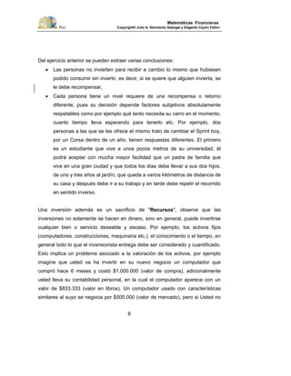 PUJ Copyright® Julio A. Sarmiento Sabogal y Edgardo Cayón Fallon
6
Matemáticas Financieras
Del ejercicio anterior se pueden extraer varias conclusiones:
• Las personas no invierten para recibir a cambio lo mismo que hubiesen
podido consumir sin invertir, es decir, si se quiere que alguien invierta, se
le debe recompensar.
• Cada persona tiene un nivel requiere de una recompensa o retorno
diferente, pues su decisión depende factores subjetivos absolutamente
respetables como por ejemplo qué tanto necesita su carro en el momento,
cuanto tiempo lleva esperando para tenerlo etc. Por ejemplo, dos
personas a las que se les ofrece el mismo trato de cambiar el Sprint hoy,
por un Corsa dentro de un año, tienen respuestas diferentes. El primero
es un estudiante que vive a unos pocos metros de su universidad, él
podrá aceptar con mucha mayor facilidad que un padre de familia que
vive en una gran ciudad y que todos los días debe llevar a sus dos hijos,
de uno y tres años al jardín, que queda a varios kilómetros de distancia de
su casa y después debe ir a su trabajo y en tarde debe repetir el recorrido
en sentido inverso.
Una inversión además es un sacrificio de "Recursos", observe que las
inversiones no solamente se hacen en dinero, sino en general, puede invertirse
cualquier bien o servicio deseable y escaso. Por ejemplo, los activos fijos
(computadores, construcciones, maquinaria etc.), el conocimiento o el tiempo, en
general todo lo que el inversionista entrega debe ser considerado y cuantificado.
Esto implica un problema asociado a la valoración de los activos, por ejemplo
imagine que usted va ha invertir en su nuevo negocio un computador que
compró hace 6 meses y costó $1.000.000 (valor de compra), adicionalmente
usted lleva su contabilidad personal, en la cual el computador aparece con un
valor de $833.333 (valor en libros). Un computador usado con características
similares al suyo se negocia por $500.000 (valor de mercado), pero si Usted no
 