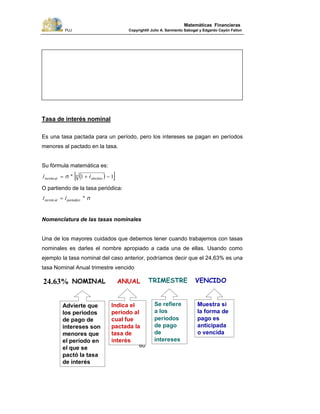 PUJ Copyright® Julio A. Sarmiento Sabogal y Edgardo Cayón Fallon
60
Matemáticas Financieras
Tasa de interés nominal
Es una tasa pactada para un período, pero los intereses se pagan en períodos
menores al pactado en la tasa.
Su fórmula matemática es:
( )[ ]11 −+= n
efectivoalno ini *min
O partiendo de la tasa periódica:
nii periodicoalno *min =
Nomenclatura de las tasas nominales
Una de los mayores cuidados que debemos tener cuando trabajemos con tasas
nominales es darles el nombre apropiado a cada una de ellas. Usando como
ejemplo la tasa nominal del caso anterior, podríamos decir que el 24,63% es una
tasa Nominal Anual trimestre vencido
Indica el
periodo al
cual fue
pactada la
tasa de
interés
Advierte que
los periodos
de pago de
intereses son
menores que
el período en
el que se
pactó la tasa
de interés
Se refiere
a los
períodos
de pago
de
intereses
Muestra si
la forma de
pago es
anticipada
o vencida
NOMINAL ANUAL TRIMESTRE VENCIDO24.63%
 