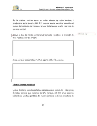 PUJ Copyright® Julio A. Sarmiento Sabogal y Edgardo Cayón Fallon
61
Matemáticas Financieras
En la práctica, muchas veces se omiten algunos de estos términos y
simplemente se le llama 24,63% T.V. pues se asume que si se especifica el
periodo de liquidación de intereses, la base de la tasa es un año y se trata de
una tasa nominal.
Calcule la tasa de interés nominal anual semestre vencido de la inversión de
doña Pepita a partir del 27%EA:
Ahora por favor calcule la tasa N.A.T.V. a partir del 6,11% periódico:
Tasa de interés Periódica
La tasa de interés periódica es la tasa pactada para un periodo. Es l más común
de todas, siempre que hablamos del 2% mensual, del 25% anual estamos
hablando de una tasa periódica. En nuestro concepto es la más importante de
Eliminado: <sp>
 
