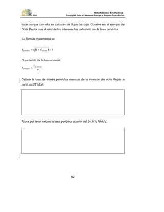 PUJ Copyright® Julio A. Sarmiento Sabogal y Edgardo Cayón Fallon
62
Matemáticas Financieras
todas porque con ella se calculan los flujos de caja. Observe en el ejemplo de
Doña Pepita que el valor de los intereses fue calculado con la tasa periódica.
Su fórmula matemática es:
( ) 11 −+= n
efectivoperiodico ii
O partiendo de la tasa nominal:
n
i
i alno
periodico
min
=
Calcule la tasa de interés periódica mensual de la inversión de doña Pepita a
partir del 27%EA:
Ahora por favor calcule la tasa periódica a partir del 24,14% NAMV.
 