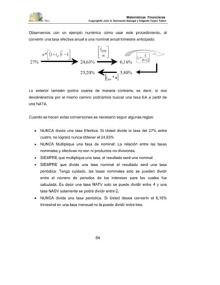 PUJ Copyright® Julio A. Sarmiento Sabogal y Edgardo Cayón Fallon
64
Matemáticas Financieras
Observemos con un ejemplo numérico cómo usar este procedimiento, al
convertir una tasa efectiva anual a una nominal anual trimestre anticipado:
Lo anterior también podría usarse de manera contraria, es decir, si nos
devolviéramos por el mismo camino podríamos buscar una tasa EA a partir de
una NATA.
Cuando se hacen estas conversiones es necesario seguir algunas reglas:
• NUNCA divida una tasa Efectiva. Si Usted divide la tasa del 27% entre
cuatro, no logrará nunca obtener el 24,63%
• NUNCA Multiplique una tasa de nominal: La relación entre las tasas
nominales y efectivas no son ni productos no divisiones.
• SIEMPRE que multiplique una tasa, el resultado será una nominal
• SIEMPRE que divida una tasa nominal el resultado será una tasa
periódica: Tenga cuidado, las tasas nominales solo se pueden dividir
entre el número de periodos de los intereses para los cuales fue
calculada. Es decir una tasa NATV solo se puede dividir entre 4 y una
tasa NASV solamente se podrá dividir entre 2.
• NUNCA divida una tasa periódica. Si Usted desea convertir el 6,16%
trimestral en una tasa mensual no la puede dividir entre tres.
⎥
⎦
⎤
⎢
⎣
⎡
n
inom
( ) ⎥⎦
⎤
⎢⎣
⎡ −+ 11*
1
n
efin
[ ]niper *
)( v
v
a
i
i
i
+
=
1
27% 24,63% 6,16%
5,80%23,20%
 