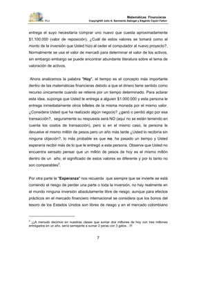 PUJ Copyright® Julio A. Sarmiento Sabogal y Edgardo Cayón Fallon
7
Matemáticas Financieras
entrega el suyo necesitaría comprar uno nuevo que cuesta aproximadamente
$1.100.000 (valor de reposición), ¿Cuál de estos valores se tomará como el
monto de la inversión que Usted hizo al ceder el computador al nuevo proyecto?,
Normalmente se usa el valor de mercadi para determinar el valor de los activos,
sin embargo embargo se puede encontrar abundante literatura sobre el tema de
valoración de activos.
Ahora analicemos la palabra "Hoy", el tiempo es el concepto más importante
dentro de las matemáticas financieras debido a que el dinero tiene sentido como
recurso únicamente cuando se retiene por un tiempo determinado. Para aclarar
esta idea, suponga que Usted le entrega a alguien $1.000.000 y esta persona le
entrega inmediatamente otros billetes de la misma moneda por el mismo valor.
¿Considera Usted que ha realizado algún negocio? ¿ganó o perdió algo por esa
transacción?, seguramente su respuesta será NO (aquí no se están teniendo en
cuenta los costos de transacción), pero si en el mismo caso, la persona le
devuelve el mismo millón de pesos pero un año más tarde ¿Usted lo recibiría sin
ninguna objeción?, lo más probable es que no, ha pasado un tiempo y Usted
esperaría recibir más de lo que le entregó a esta persona. Observe que Usted no
encuentra sensato pensar que un millón de pesos de hoy es el mismo millón
dentro de un año; el significado de estos valores es diferente y por lo tanto no
son comparables2
.
Por otra parte la "Esperanza" nos recuerda que siempre que se invierte se está
corriendo el riesgo de perder una parte o toda la inversión, no hay realmente en
el mundo ninguna inversión absolutamente libre de riesgo, aunque para efectos
prácticos en el mercado financiero internacional se considera que los bonos del
tesoro de los Estados Unidos son libres de riesgo y en el mercado colombiano
2
¡¡¡A menudo decimos en nuestras clases que sumar dos millones de hoy con tres millones
entregados en un año, sería semejante a sumar 2 peras con 3 gatos…!!!
 