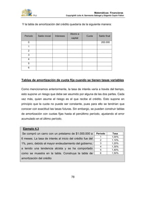 PUJ Copyright® Julio A. Sarmiento Sabogal y Edgardo Cayón Fallon
78
Matemáticas Financieras
Y la tabla de amortización del crédito quedaría de la siguiente manera:
Periodo Saldo inicial Intereses
Abono a
capital
Cuota Saldo final
0 200.000
1
2
3
4
5
6
Tablas de amortización de cuota fija cuando se tienen tasas variables
Como mencionamos anteriormente, la tasa de interés varía a través del tiempo,
esto supone un riesgo que debe ser asumido por alguna de las dos partes. Cada
vez más, quien asume el riesgo es el que recibe el crédito. Esto supone en
principio que la cuota no puede ser constante, pues para ello se tendrían que
conocer con exactitud las tasas futuras. Sin embargo, se pueden construir tablas
de amortización con cuotas fijas hasta el penúltimo período, ajustando el error
acumulado en el último período.
Ejemplo 4.3
Se compró un carro con un préstamo de $1.000.000 a
6 meses. La tasa de interés al inicio del crédito fue del
1%, pero, debido al mayor endeudamiento del gobierno,
a tenido una tendencia alcista y se ha comportado
como se muestra en la tabla. Construya la tabla de
amortización del crédito
Periodo Tasa
1 1,00%
2 1,10%
3 1,20%
4 1,30%
5 1,40%
6 1,50%
 