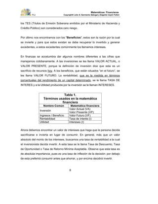 PUJ Copyright® Julio A. Sarmiento Sabogal y Edgardo Cayón Fallon
8
Matemáticas Financieras
los TES (Títulos de Emisión Soberana emitidos por el Ministerio de Hacienda y
Crédito Público) son considerados cero riesgo.
Por último nos encontramos con los "Beneficios", estos son la razón por la cual
se invierte y para que estos existan se debe recuperar lo invertido y generar
excedentes, a estos excedentes comúnmente los llamamos intereses.
En finanzas se acostumbra dar algunos nombres diferentes a las cifras que
manejamos cotidianamente. A las inversiones se les llama VALOR ACTUAL, o
VALOR PRESENTE, porque la definición de inversión dice que esta es un
sacrificio de recursos hoy. A los beneficios, que están situados “en el futuro”, se
les llama VALOR FUTURO. La rentabilidad, que es la medida en términos
porcentuales del rendimiento de un capital determinado, se le llama TASA DE
INTERES y a la Utilidad producida por la inversión se le llaman INTERESES.
Tabla 1.
Términos usados en la matemática
financiera
Nombre Común Matemática financiera
Inversión
Valor Actual (VA)
Valor Presente (VP)
Ingresos / Beneficio Valor Futuro (VF)
Rentabilidad Tasa de interés (i)
Utilidad Intereses (I)
Ahora debemos encontrar un valor de intereses que haga que la persona decida
sacrificarse e invierta en lugar de consumir. En general, más que un valor
absoluto del monto de los intereses, buscamos una tasa de rentabilidad a la cual
el inversionista decida invertir. A esta tasa se le llama Tasa de Descuento, Tasa
de Oportunidad o Tasa de Retorno Mínima Aceptable. Observe que esta tasa es
de absoluta importancia, pues es una tasa de inflexión de la decisión: por debajo
de esta preferirá consumir antes que ahorrar, y por encima decidirá invertir.
 