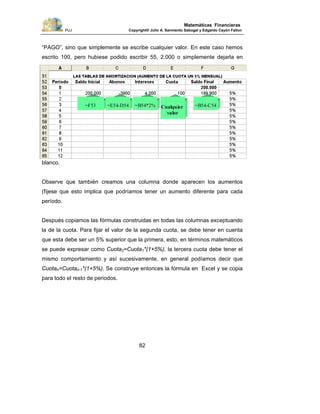 PUJ Copyright® Julio A. Sarmiento Sabogal y Edgardo Cayón Fallon
82
Matemáticas Financieras
“PAGO”, sino que simplemente se escribe cualquier valor. En este caso hemos
escrito 100, pero hubiese podido escribir 55, 2.000 o simplemente dejarla en
blanco.
Observe que también creamos una columna donde aparecen los aumentos
(fíjese que esto implica que podríamos tener un aumento diferente para cada
período.
Después copiamos las fórmulas construidas en todas las columnas exceptuando
la de la cuota. Para fijar el valor de la segunda cuota, se debe tener en cuenta
que esta debe ser un 5% superior que la primera, esto, en términos matemáticos
se puede expresar como Cuota2=Cuota1*(1+5%), la tercera cuota debe tener el
mismo comportamiento y así sucesivamente, en general podíamos decir que
Cuotan=Cuotan-1*(1+5%). Se construye entonces la fórmula en Excel y se copia
para todo el resto de periodos.
=F53 =E54-D54 =B54*2% Cualquier
valor
=B54-C54
 