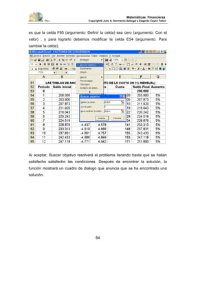 PUJ Copyright® Julio A. Sarmiento Sabogal y Edgardo Cayón Fallon
84
Matemáticas Financieras
es que la celda F65 (argumento: Definir la celda) sea cero (argumento: Con el
valor) , y para lograrlo debemos modificar la celda E54 (argumento: Para
cambiar la celda).
Al aceptar, Buscar objetivo resolverá el problema iterando hasta que se hallan
satisfecho satisfecho las condiciones. Después de encontrar la solución, la
función mostrará un cuadro de dialogo que anuncia que se ha encontrado una
solución.
 