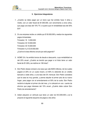 PUJ Copyright® Julio A. Sarmiento Sabogal y Edgardo Cayón Fallon
89
Matemáticas Financieras
5. Ejercicios Integradores
1. ¿Cuánto se debe pagar por un bono que fué emitido hace 3 años y
medio, con un valor facial de $1.000.000, con vencimiento a cinco años,
que paga una tasa del 10% TV, si quiero que mi rentabilidad sea del 30%
EA?
2. Si una empresa recibe un crédito por $ 50.000.000 y realiza los siguientes
pagos trimestrales:
Trimestre 1 $ 5.000.000
Trimestre 2 $ 10.000.000
Trimestre 3 $ 15.000.000
Trimestre 4 y 5 $ 20.000.000
¿Cuál es la tasa efectiva anual que está pagando?
3. ACME S.A. ha emitido bonos de deuda a descuento, cuya rentabilidad es
del 25% anual. ¿Cuánto se tendrá que pagar si el título tiene un valor
facial de $1.000 y se redime en 180 días?
4. Don Pedro desea comprar una casa que vale $200 millones, de los cuales
pagará el 20% en un cuota inicial y el 80% lo obtendrá de un crédito
bancario a siete años, a una tasa del 2% mensual. Don Pedro considera
que la casa es muy grande, y piensa alquilar el primer piso de su nuevo
hogar, para pagar con el arrendamiento el 50% de la cuota. Don Pedro
recibirá el alquiler el primer día del mes, y lo colocará en una cuenta de
ahorros que paga intereses del 15% anual. ¿Cuánto debe cobrar Don
Pedro de arrendamiento?
5. Usted adquiere un vehículo que tiene un valor de $12.000.000 y se le
propone el siguiente esquema de pagos a dos años:
 