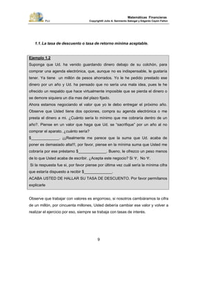 PUJ Copyright® Julio A. Sarmiento Sabogal y Edgardo Cayón Fallon
9
Matemáticas Financieras
1.1.La tasa de descuento o tasa de retorno mínima aceptable.
Ejemplo 1.2
Suponga que Ud. ha venido guardando dinero debajo de su colchón, para
comprar una agenda electrónica, que, aunque no es indispensable, le gustaría
tener. Ya tiene un millón de pesos ahorrados. Yo le he pedido prestado ese
dinero por un año y Ud. ha pensado que no sería una mala idea, pues le he
ofrecido un respaldo que hace virtualmente imposible que se pierda el dinero o
se demore siquiera un día mas del plazo fijado.
Ahora estamos negociando el valor que yo le debo entregar el próximo año.
Observe que Usted tiene dos opciones, compra su agenda electrónica o me
presta el dinero a mi. ¿Cuánto sería lo mínimo que me cobraría dentro de un
año?. Piense en un valor que haga que Ud. se “sacrifique” por un año al no
comprar el aparato. ¿cuánto sería?
$_____________. ¡¡¡Realmente me parece que la suma que Ud. acaba de
poner es demasiado alta!!!, por favor, piense en la mínima suma que Usted me
cobraría por ese préstamo $_____________. Bueno, le ofrezco un peso menos
de lo que Usted acaba de escribir. ¿Acepta este negocio? Si Ψ, No Ψ.
Si la respuesta fue si, por favor piense por última vez cuál sería la mínima cifra
que estaría dispuesto a recibir $_____________.
ACABA USTED DE HALLAR SU TASA DE DESCUENTO. Por favor permítanos
explicarle
Observe que trabajar con valores es engorroso, si nosotros cambiáramos la cifra
de un millón, por cincuenta millones, Usted debería cambiar ese valor y volver a
realizar el ejercicio por eso, siempre se trabaja con tasas de interés.
 