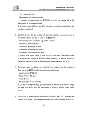 PUJ Copyright® Julio A. Sarmiento Sabogal y Edgardo Cayón Fallon
90
Matemáticas Financieras
- Cuota inicial del 30%
- 24 Cuotas uniformes mensuales
- 2 cuotas extraordinarias de $500.000 c/u en los meses 12 y 24,
adicionales a la cuota mensual.
Si el costo del crédito es del 2% mensual. ¿A cuánto ascenderán las
cuotas mensuales ?
6. Calcule el valor de las cuotas del ejercicio anterior, suponiendo que el
monto total de las cuotas 12 y 24 es de $500.000.
Una empresa debe cobrar los siguientes valores:
· $3 millones de inmediato
· $4 millones dentro de un año
· $5 millones dentro de tres años
· $2 millones dentro de cuatro años
El deudor, que desea pagar lo más pronto posible esta obligación, ofrece
el siguiente plan de pagos: $5 millones de contado y el saldo a dos años.
Calcule el saldo si la tasa de descuento de la compañía es del 16%.
7. Se desea invetir hoy (3 de marzo de 2001) en un bono que fue emitido el
3 de marzo de 2000, con las siguientes características:
- Valor nominal: $100.000
- Tasa: Prime + 5% E.A.
- Plazo: 5 años
- Amortización: Al vencimiento.
Si Ud desea comprarlo hoy, ¿Cuánto sería lo máximo que debería pagar
por ese título si su tasa de descuento es del 6% anual?. Tasa Prime
8.75%.
8. Rodrigo es el dueño de una máquina que vale $1.000.000. Le hacen dos
ofertas de compra: La primera consiste en una cuota inicial de $200.000 y
 