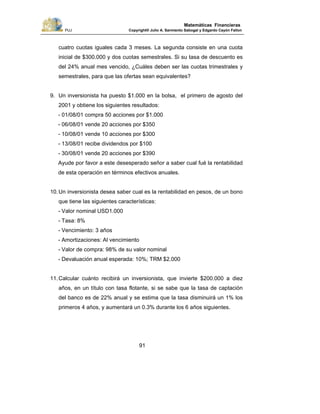 PUJ Copyright® Julio A. Sarmiento Sabogal y Edgardo Cayón Fallon
91
Matemáticas Financieras
cuatro cuotas iguales cada 3 meses. La segunda consiste en una cuota
inicial de $300.000 y dos cuotas semestrales. Si su tasa de descuento es
del 24% anual mes vencido, ¿Cuáles deben ser las cuotas trimestrales y
semestrales, para que las ofertas sean equivalentes?
9. Un inversionista ha puesto $1.000 en la bolsa, el primero de agosto del
2001 y obtiene los siguientes resultados:
- 01/08/01 compra 50 acciones por $1.000
- 06/08/01 vende 20 acciones por $350
- 10/08/01 vende 10 acciones por $300
- 13/08/01 recibe dividendos por $100
- 30/08/01 vende 20 acciones por $390
Ayude por favor a este desesperado señor a saber cual fué la rentabilidad
de esta operación en términos efectivos anuales.
10.Un inversionista desea saber cual es la rentabilidad en pesos, de un bono
que tiene las siguientes características:
- Valor nominal USD1.000
- Tasa: 8%
- Vencimiento: 3 años
- Amortizaciones: Al vencimiento
- Valor de compra: 98% de su valor nominal
- Devaluación anual esperada: 10%; TRM $2.000
11.Calcular cuánto recibirá un inversionista, que invierte $200.000 a diez
años, en un título con tasa flotante, si se sabe que la tasa de captación
del banco es de 22% anual y se estima que la tasa disminuirá un 1% los
primeros 4 años, y aumentará un 0.3% durante los 6 años siguientes.
 
