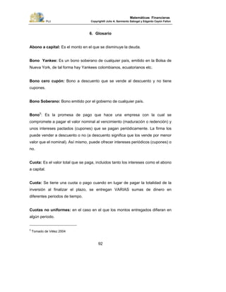 PUJ Copyright® Julio A. Sarmiento Sabogal y Edgardo Cayón Fallon
92
Matemáticas Financieras
6. Glosario
Abono a capital: Es el monto en el que se disminuye la deuda.
Bono Yankee: Es un bono soberano de cualquier país, emitido en la Bolsa de
Nueva York, de tal forma hay Yankees colombianos, ecuatorianos etc.
Bono cero cupón: Bono a descuento que se vende al descuento y no tiene
cupones.
Bono Soberano: Bono emitido por el gobierno de cualquier país.
Bono5
: Es la promesa de pago que hace una empresa con la cual se
compromete a pagar el valor nominal al vencimiento (maduración o redención) y
unos intereses pactados (cupones) que se pagan periódicamente. La firma los
puede vender a descuento o no (a descuento significa que los vende por menor
valor que el nominal). Así mismo, puede ofrecer intereses periódicos (cupones) o
no.
Cuota: Es el valor total que se paga, incluidos tanto los intereses como el abono
a capital.
Cuota: Se tiene una cuota o pago cuando en lugar de pagar la totalidad de la
inversión al finalizar el plazo, se entregan VARIAS sumas de dinero en
diferentes periodos de tiempo.
Cuotas no uniformes: en el caso en el que los montos entregados difieran en
algún periodo.
5
Tomado de Vélez 2004
 