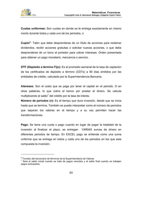 PUJ Copyright® Julio A. Sarmiento Sabogal y Edgardo Cayón Fallon
93
Matemáticas Financieras
Cuotas uniformes: Son cuotas en donde se le entrega exactamente en mismo
monto durante todos y cada uno de los periodos, o
Cupón6
: Talón que debe desprenderse de un título de acciones para reclamar
dividendos, recibir acciones gratuitas o solicitar nuevas acciones, o que debe
desprenderse de un bono al portador para cobrar intereses. Orden presentada
para obtener un pago monetario, mercancía o servicio.
DTF (Depósito a término Fijo): Es el promedio semanal de la tasa de captación
de los certificados de depósito a término (CDTs) a 90 días emitidos por las
entidades de crédito, calculado por la Superintendencia Bancaria.
Intereses: Son el costo que se paga por tener el capital en el periodo. O en
otras palabras, lo que cobra el banco por prestar el dinero. Se calcula
multiplicando el saldo7
del crédito por la tasa de interés.
Número de periodos (n): Es el tiempo que dura inversión, desde que se inicia
hasta que se termina. También se puede interpretar como el número de periodos
que separan los valores en el tiempo y a su vez permiten hacer las
transformaciones.
Pago: Se tiene una cuota o pago cuando en lugar de pagar la totalidad de la
inversión al finalizar el plazo, se entregan VARIAS sumas de dinero en
diferentes periodos de tiempo. En EXCEL pago se entiende como una suma
uniforme que se entrega en todos y cada uno de los periodos en los que esta
compuesta la inversión.
6
Tomado del diccionario de términos de la Superintendecia de Valores
7
Será el saldo inicial cuando se trate de pagos vencidos y el saldo final cuando se trabajen
pagos anticipados.
 
