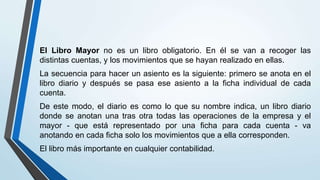El Libro Mayor no es un libro obligatorio. En él se van a recoger las
distintas cuentas, y los movimientos que se hayan realizado en ellas.
La secuencia para hacer un asiento es la siguiente: primero se anota en el
libro diario y después se pasa ese asiento a la ficha individual de cada
cuenta.
De este modo, el diario es como lo que su nombre indica, un libro diario
donde se anotan una tras otra todas las operaciones de la empresa y el
mayor - que está representado por una ficha para cada cuenta - va
anotando en cada ficha solo los movimientos que a ella corresponden.
El libro más importante en cualquier contabilidad.
 