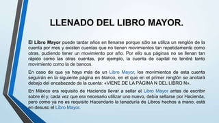 LLENADO DEL LIBRO MAYOR.
El Libro Mayor puede tardar años en llenarse porque sólo se utiliza un renglón de la
cuenta por mes y existen cuentas que no tienen movimientos tan repetidamente como
otras, pudiendo tener un movimiento por año. Por ello sus páginas no se llenan tan
rápido como las otras cuentas, por ejemplo, la cuenta de capital no tendrá tanto
movimiento como la de bancos.
En caso de que ya haya más de un Libro Mayor, los movimientos de esta cuenta
seguirán en la siguiente página en blanco, en el que en el primer renglón se anotará
debajo del encabezado de la cuenta: «VIENE DE LA PÁGINA N DEL LIBRO N».
En México era requisito de Hacienda llevar a sellar el Libro Mayor antes de escribir
sobre él y, cada vez que era necesario utilizar uno nuevo, debía sellarse por Hacienda,
pero como ya no es requisito Hacendario la teneduría de Libros hechos a mano, está
en desuso el Libro Mayor.
 