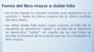 Forma del libro mayor a doble folio
• Se toma desde la primera cuenta que aparece en la
partida 1, hasta la última cuenta de la última partida
del libro diario.
• Se utiliza doble folio para cada cuenta, el folio de la
izquierda se denomina “debe” y el folio de la derecha
se denomina “haber”, en medio de los dos folios se
escribe el nombre de la cuenta que se va a trasladar al
libro mayor.
 