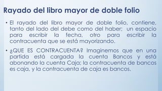 Rayado del libro mayor de doble folio
• El rayado del libro mayor de doble folio, contiene,
tanto del lado del debe como del haber; un espacio
para escribir la fecha, otro para escribir la
contracuenta que se está mayorizando.
• ¿QUE ES CONTRACUENTA? Imaginemos que en una
partida está cargada la cuenta Bancos y está
abonando la cuenta Caja; la contracuenta de bancos
es caja, y la contracuenta de caja es bancos.
 