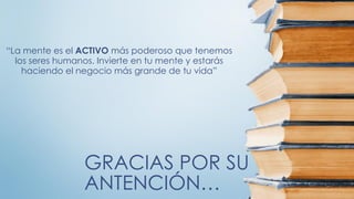 GRACIAS POR SU
ANTENCIÓN…
“La mente es el ACTIVO más poderoso que tenemos
los seres humanos. Invierte en tu mente y estarás
haciendo el negocio más grande de tu vida”
 