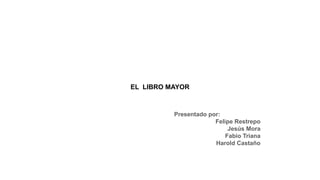 EL LIBRO MAYOR
Presentado por:
Felipe Restrepo
Jesús Mora
Fabio Triana
Harold Castaño
 