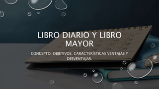 LIBRO DIARIO Y LIBRO
MAYOR
CONCEPTO, OBJETIVOS, CARACTERÍSTICAS VENTAJAS Y
DESVENTAJAS.
 