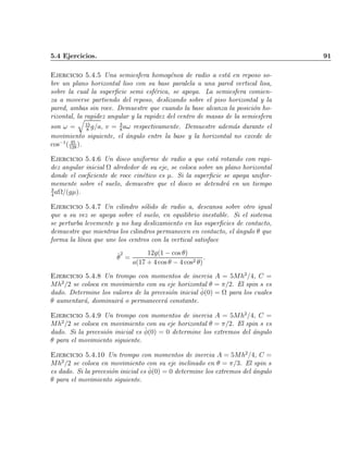 5.4 Ejercicios. 91
Ejercicio 5.4.5 Una semiesfera homog¶enea de radio a est¶a en reposo so-
bre un plano horizontal liso con su base paralela a una pared vertical lisa,
sobre la cual la super¯cie semi esf¶erica, se apoya. La semiesfera comien-
za a moverse partiendo del reposo, deslizando sobre el piso horizontal y la
pared, ambas sin roce. Demuestre que cuando la base alcanza la posici¶on ho-
rizontal, la rapidez angular y la rapidez del centro de masas de la semiesfera
son ! =
q
15
8
g=a; v = 3
8
a! respectivamente. Demuestre adem¶as durante el
movimiento siguiente, el ¶angulo entre la base y la horizontal no excede de
cos¡1
( 45
128
).
Ejercicio 5.4.6 Un disco uniforme de radio a que est¶a rotando con rapi-
dez angular inicial ­ alrededor de su eje, se coloca sobre un plano horizontal
donde el coe¯ciente de roce cin¶etico es ¹. Si la super¯cie se apoya unifor-
memente sobre el suelo, demuestre que el disco se detendr¶a en un tiempo
3
4
a­=(g¹).
Ejercicio 5.4.7 Un cilindro s¶olido de radio a, descansa sobre otro igual
que a su vez se apoya sobre el suelo, en equilibrio inestable. Si el sistema
se perturba levemente y no hay deslizamiento en las super¯cies de contacto,
demuestre que mientras los cilindros permanecen en contacto, el ¶angulo µ que
forma la l¶³nea que une los centros con la vertical satisface
_µ
2
=
12g(1 ¡ cos µ)
a(17 + 4 cos µ ¡ 4 cos2 µ)
:
Ejercicio 5.4.8 Un trompo con momentos de inercia A = 5Mh2
=4, C =
Mh2
=2 se coloca en movimiento con su eje horizontal µ = ¼=2. El spin s es
dado. Determine los valores de la precesi¶on inicial _Á(0) = ­ para los cuales
µ aumentar¶a, disminuir¶a o permanecer¶a constante.
Ejercicio 5.4.9 Un trompo con momentos de inercia A = 5Mh2
=4, C =
Mh2
=2 se coloca en movimiento con su eje horizontal µ = ¼=2. El spin s es
dado. Si la precesi¶on inicial es _Á(0) = 0 determine los extremos del ¶angulo
µ para el movimiento siguiente.
Ejercicio 5.4.10 Un trompo con momentos de inercia A = 5Mh2
=4, C =
Mh2
=2 se coloca en movimiento con su eje inclinado en µ = ¼=3. El spin s
es dado. Si la precesi¶on inicial es _Á(0) = 0 determine los extremos del ¶angulo
µ para el movimiento siguiente.
Indice
página
 