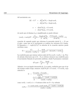 110 Ecuaciones de Lagrange.
del movimiento son
2E ¡ Cs2
= A_Á
2
1 sin2
µ1 + 2mgh cos µ1
= A_Á
2
2 sin2
µ2 + 2mgh cos µ2
® = A(sin2
µ1) _Á1 + Cs cos µ1
= A(sin2
µ2) _Á2 + Cs cos µ2
de modo que al eliminar _Á2 y simpli¯cando se puede obtener
(cos µ1 + cos µ2)­2
¡ 2
Cs
A
­ +
2mgh
A
sin2
µ2
sin2
µ1
¡
C2
s2
(cos µ1 ¡ cos µ2)
A2 sin2
µ1
= 0;
ecuaci¶on de segundo grado que relaciona la precesi¶on inicial _Á1 = ­ con
el spin s para que en el movimiento se realicen los extremos de µ dados.
Si llamamos a = mghA=(Cs)2
la soluci¶on de la ecuaci¶on anterior puede
escribirse como
­ =
Cs
A (cos µ1 + cos µ2)
µ
1 ¨
sin µ2
sin µ1
p
1 ¡ 2a (cos µ1 + cos µ2)
¶
:
La condici¶on para que existan valores reales de ­ es cos µ1 +cos µ2 < 1
2
a: Pue-
de adem¶as observarse que si µ1 = µ2 se obtiene entonces una condici¶on para
el movimiento llamado de precesi¶on uniforme, donde µ permanece constante
­2
cos µ ¡
Cs
A
­ +
2mgh
A
= 0:
Adem¶as, si en un ¶angulo intermedio µ3, _Á se anula, condici¶on para que el eje
del trompo realice loops, entonces A(sin2
µ1)­ + Cs cos µ1 = Cs cos µ3, cuya
soluci¶on es
­ =
Cs cos µ3 ¡ Cs cos µ1
A sin2
µ1
=
Cs
A
1 § sin µ2
sin µ1
p
1 ¡ (cos µ1 + cos µ2)2a
(cos µ1 + cos µ2)
;
como cos µ3 < cos µ1 si s > 0 entonces debe ser ­ < 0;y adem¶as
cos µ3 =
1 + cos µ1 cos µ2 § sin µ1 sin µ2
p
1 ¡ (cos µ1 + cos µ2)2a
(cos µ1 + cos µ2)
Indice
página
 