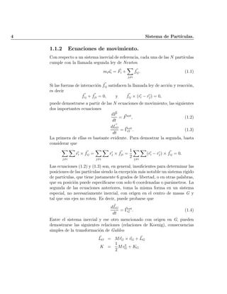 4 Sistema de Part¶³culas.
1.1.2 Ecuaciones de movimiento.
Con respecto a un sistema inercial de referencia, cada una de las N part¶³culas
cumple con la llamada segunda ley de Newton
mi ~ai = ~Fi +
X
j6=i
~fij: (1.1)
Si las fuerzas de interacci¶on ~fij satisfacen la llamada ley de acci¶on y reacci¶on,
es decir
~fij + ~fji = 0; y ~fij £ (~ri ¡ ~rj) = 0;
puede demostrarse a partir de las N ecuaciones de movimiento, las siguientes
dos importantes ecuaciones
d~P
dt
= ~Fext
; (1.2)
d ~LO
dt
= ~¡ext
O : (1.3)
La primera de ellas es bastante evidente. Para demostrar la segunda, basta
considerar que
X
j6=i
X
~ri £ ~fij =
X
j6=i
X
~rj £ ~fji =
1
2
X
j6=i
X
(~ri ¡ ~rj) £ ~fij = 0:
Las ecuaciones (1.2) y (1.3) son, en general, insu¯cientes para determinar las
posiciones de las part¶³culas siendo la excepci¶on m¶as notable un sistema r¶³gido
de part¶³culas, que tiene justamente 6 grados de libertad, o en otras palabras,
que su posici¶on puede especi¯carse con solo 6 coordenadas o par¶ametros. La
segunda de las ecuaciones anteriores, toma la misma forma en un sistema
especial, no necesariamente inercial, con origen en el centro de masas G y
tal que sus ejes no roten. Es decir, puede probarse que
d~LG
dt
= ~¡ext
G : (1.4)
Entre el sistema inercial y ese otro mencionado con origen en G, pueden
demostrarse las siguientes relaciones (relaciones de Koenig), consecuencias
simples de la transformaci¶on de Galileo
~LO = M~rG £ ~vG + ~LG
K =
1
2
Mv2
G + KG
Indice
página
 