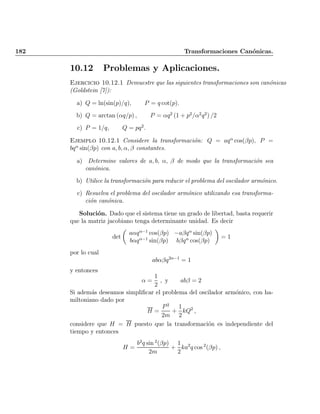 182 Transformaciones Can¶onicas.
10.12 Problemas y Aplicaciones.
Ejercicio 10.12.1 Demuestre que las siguientes transformaciones son can¶onicas
(Goldstein [7]):
a) Q = ln(sin(p)=q); P = q cot(p):
b) Q = arctan (®q=p) ; P = ®q2
(1 + p2
=®2
q2
) =2
c) P = 1=q; Q = pq2
:
Ejemplo 10.12.1 Considere la transformaci¶on: Q = aq®
cos(¯p); P =
bq®
sin(¯p) con a; b; ®; ¯ constantes.
a) Determine valores de a; b; ®; ¯ de modo que la transformaci¶on sea
can¶onica.
b) Utilice la transformaci¶on para reducir el problema del oscilador arm¶onico.
c) Resuelva el problema del oscilador arm¶onico utilizando esa transforma-
ci¶on can¶onica.
Soluci¶on. Dado que el sistema tiene un grado de libertad, basta requerir
que la matriz jacobiano tenga determinante unidad. Es decir
det
µ
a®q®¡1
cos(¯p) ¡a¯q®
sin(¯p)
b®q®¡1
sin(¯p) b¯q®
cos(¯p)
¶
= 1
por lo cual
ab®¯q2®¡1
= 1
y entonces
® =
1
2
; y ab¯ = 2
Si adem¶as deseamos simpli¯car el problema del oscilador arm¶onico, con ha-
miltoniano dado por
H =
P2
2m
+
1
2
kQ2
;
considere que H = H puesto que la transformaci¶on es independiente del
tiempo y entonces
H =
b2
q sin 2
(¯p)
2m
+
1
2
ka2
q cos 2
(¯p) ;
Indice
página
 