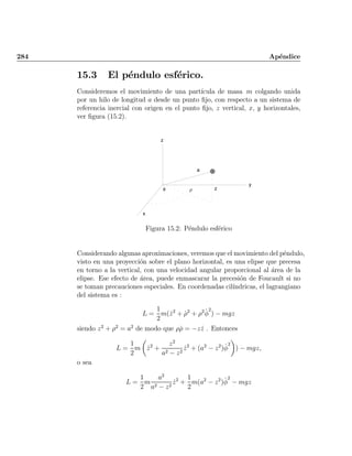 284 Ap¶endice
15.3 El p¶endulo esf¶erico.
Consideremos el movimiento de una part¶³cula de masa m colgando unida
por un hilo de longitud a desde un punto ¯jo, con respecto a un sistema de
referencia inercial con origen en el punto ¯jo, z vertical, x; y horizontales,
ver ¯gura (15.2).
z
z
a
0)
y
x
Figura 15.2: P¶endulo esf¶erico
Considerando algunas aproximaciones, veremos que el movimiento del p¶endulo,
visto en una proyecci¶on sobre el plano horizontal, es una elipse que precesa
en torno a la vertical, con una velocidad angular proporcional al ¶area de la
elipse. Ese efecto de ¶area, puede enmascarar la precesi¶on de Foucault si no
se toman precauciones especiales. En coordenadas cil¶³ndricas, el lagrangiano
del sistema es :
L =
1
2
m( _z2
+ _½2
+ ½2 _Á
2
) ¡ mgz
siendo z2
+ ½2
= a2
de modo que ½_½ = ¡z _z . Entonces
L =
1
2
m
µ
_z2
+
z2
a2 ¡ z2
_z2
+ (a2
¡ z2
)_Á
2
¶
) ¡ mgz;
o sea
L =
1
2
m
a2
a2 ¡ z2
_z2
+
1
2
m(a2
¡ z2
)_Á
2
¡ mgz
Indice
página
 