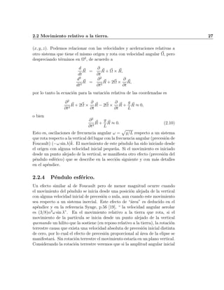 2.2 Movimiento relativo a la tierra. 27
(x; y; z). Podemos relacionar con las velocidades y aceleraciones relativas a
otro sistema que tiene el mismo origen y rota con velocidad angular ~­, pero
despreciando t¶erminos en ­2
, de acuerdo a
d
dt
~R =
@
@t
~R + ~­ £ ~R;
d2
dt2
~R =
@2
@t2
~R + 2~­ £
@
@t
~R;
por lo tanto la ecuaci¶on para la variaci¶on relativa de las coordenadas es
@2
@t2
~R + 2~­ £
@
@t
~R ¡ 2~­ £
@
@t
~R +
g
L
~R ¼ 0;
o bien
@2
@t2
~R +
g
L
~R ¼ 0: (2.10)
Esto es, oscilaciones de frecuencia angular ! =
p
g=L respecto a un sistema
que rota respecto a la vertical del lugar con la frecuencia angular (precesi¶on de
Foucault) (¡! sin ¸)^k. El movimiento de este p¶endulo ha sido iniciado desde
el origen con alguna velocidad inicial peque~na. Si el movimiento es iniciado
desde un punto alejado de la vertical, se mani¯esta otro efecto (precesi¶on del
p¶endulo esf¶erico) que se describe en la secci¶on siguiente y con m¶as detalles
en el ap¶endice.
2.2.4 P¶endulo esf¶erico.
Un efecto similar al de Foucault pero de menor magnitud ocurre cuando
el movimiento del p¶endulo se inicia desde una posici¶on alejada de la vertical
con alguna velocidad inicial de precesi¶on o nula, aun cuando este movimiento
sea respecto a un sistema inercial. Este efecto de ¶area" es deducido en el
ap¶endice y en la referencia Synge, p.56 [19],  la velocidad angular aerolar
es (3=8)®2
! sin ¸". En el movimiento relativo a la tierra que rota, si el
movimiento de la part¶³cula se inicia desde un punto alejado de la vertical
quemando un hilito que la sostiene (en reposo relativo a la tierra), la rotaci¶on
terrestre causa que exista una velocidad absoluta de precesi¶on inicial distinta
de cero, por lo cual el efecto de precesi¶on proporcional al ¶area de la elipse se
manifestar¶a. Sin rotaci¶on terrestre el movimiento estar¶³a en un plano vertical.
Considerando la rotaci¶on terrestre veremos que si la amplitud angular inicial
Indice
página
 