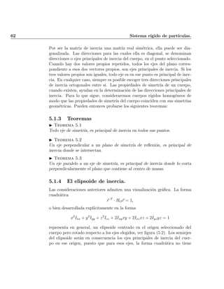 62 Sistema r¶³gido de part¶³culas.
Por ser la matriz de inercia una matriz real sim¶etrica, ella puede ser dia-
gonalizada. Las direcciones para las cuales ella es diagonal, se denominan
direcciones o ejes principales de inercia del cuerpo, en el punto seleccionado.
Cuando hay dos valores propios repetidos, todos los ejes del plano corres-
pondiente a esos dos vectores propios, son ejes principales de inercia. Si los
tres valores propios son iguales, todo eje es en ese punto es principal de iner-
cia. En cualquier caso, siempre es posible escoger tres direcciones principales
de inercia ortogonales entre si. Las propiedades de simetr¶³a de un cuerpo,
cuando existen, ayudan en la determinaci¶on de las direcciones principales de
inercia. Para lo que sigue, consideraremos cuerpos r¶³gidos homog¶eneos de
modo que las propiedades de simetr¶³a del cuerpo coinciden con sus simetr¶³as
geom¶etricas. Pueden entonces probarse los siguientes teoremas:
5.1.3 Teoremas
I Teorema 5.1
Todo eje de simetr¶³a, es principal de inercia en todos sus puntos.
I Teorema 5.2
Un eje perpendicular a un plano de simetr¶³a de re°exi¶on, es principal de
inercia donde se intersectan.
I Teorema 5.3
Un eje paralelo a un eje de simetr¶³a, es principal de inercia donde lo corta
perpendicularmente el plano que contiene al centro de masas.
5.1.4 El elipsoide de inercia.
Las consideraciones anteriores admiten una visualizaci¶on gr¶a¯ca. La forma
cuadr¶atica
~r T
¢ HO~r = 1;
o bien desarrollada expl¶³citamente en la forma
x2
Ixx + y2
Iyy + z2
Izz + 2Ixyxy + 2Ixzxz + 2Iyzyz = 1
representa en general, un elipsoide centrado en el origen seleccionado del
cuerpo pero rotado respecto a los ejes elegidos, ver ¯gura (5.2). Los semiejes
del elipsoide ser¶an en consecuencia los ejes principales de inercia del cuer-
po en ese origen, puesto que para esos ejes, la forma cuadr¶atica no tiene
Indice
página
 