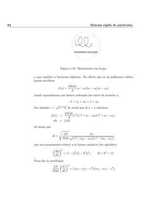 84 Sistema r¶³gido de part¶³culas.
movimiento con loops
Figura 5.18: Movimiento con loops.
y que conduce a funciones el¶³pticas. En efecto que es un polinomio c¶ubico
puede escribirse
f(u) =
2Mgh
A
(u ¡ u1)(u ¡ u2)(u ¡ u3);
donde supondremos que hemos ordenado las ra¶³ces de acuerdo a
¡1 < u1 < u2 < 1 < u3:
Sea adem¶as z =
p
u ¡ u1 de modo que 2z _z = _u entonces
f(u) =
2Mgh
A
(z2
)(z2
+ u1 ¡ u2)(z2
+ u1 ¡ u3);
du = 2zdz
de modo que
dt =
s
2A
Mgh
dz
p
(z2 ¡ (u2 ¡ u1))(z2 ¡ (u3 ¡ u1))
;
que nos proponemos reducir a la forma can¶onica (ver ap¶endice)
µ
dy
dx
¶2
= (1 ¡ y2
)(1 ¡ k2
y2
); (0 < k2
< 1):
Para ello la escribimos
2A
Mgh
µ
dz
dt
¶2
= ((u2 ¡ u1) ¡ z2
)((u3 ¡ u1) ¡ z2
);
Indice
página
 