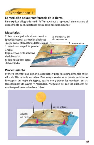 Experimento 1
La medición de la circunferencia de la Tierra
Para explicar el logro de medir la Tierra, vamos a reproducir en miniatura el
experimento que Eratóstenes llevó a cabo hace dos mil años.

Materiales
2 objetos alargados de altura conocida      al menos 40 cm
(puedes recortar y armar los obeliscos      de separación
que se encuentran al final del fascículo).                    Alejandría
1 cartulina o una pelota grande.         Aswan
1 regla.
Pegamento o cinta adhesiva
de doble cara.
Media hora de sol cerca
del mediodía.

Procedimiento
Primero tenemos que armar los obeliscos y pegarlos a una distancia entre
ellos de 40 cm en la cartulina. Para mayor realismo se puede imprimir o
fotocopiar un mapa de Egipto, agrandarlo y poner los obeliscos en las
localizaciones de Aswan y Alejandría. Asegúrate de que los obeliscos se
mantengan firmes sobre la cartulina.




                                            rayos solares

              Aswan                                 Alejandría
              no hay sombra                         hay sombra




                                                                           08
 