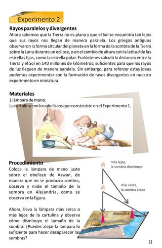Experimento 2
Rayos paralelos y divergentes
Ahora sabemos que la Tierra no es plana y que el Sol se encuentra tan lejos
que sus rayos nos llegan de manera paralela. Los griegos antiguos
observaron la forma circular del planeta en la forma de la sombra de la Tierra
sobre la Luna durante un eclipse, o en el cambio de altura con la latitud de las
estrellas fijas, como la estrella polar. Eratóstenes calculó la distancia entre la
Tierra y el Sol en 140 millones de kilómetros, suficientes para que los rayos
de luz lleguen de manera paralela. Sin embargo, para reforzar estas ideas
podemos experimentar con la formación de rayos divergentes en nuestro
experimento en miniatura.

Materiales
1 lámpara de mano.
La cartulina con los obeliscos que construiste en el Experimento 1.




Procedimiento                                             más lejos,
                                                          la sombra disminuye
Coloca la lámpara de mano justo
sobre el obelisco de Aswan, de
manera que no se produzca sombra,
observa y mide el tamaño de la                                  más cerca,
                                                                la sombra crece
sombra en Alejandría, como se
observa en la figura.

Ahora, lleva la lámpara más cerca o
más lejos de la cartulina y observa                         Alejandría

cómo disminuye el tamaño de la
                                              Aswan
sombra. ¿Puedes alejar la lámpara lo
suficiente para hacer desaparecer las
sombras?
                                                                                  11
 