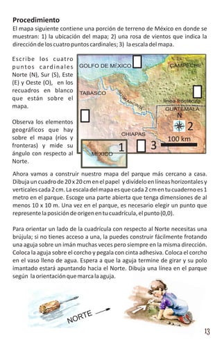 Procedimiento
El mapa siguiente contiene una porción de terreno de México en donde se
muestran: 1) la ubicación del mapa; 2) una rosa de vientos que indica la
dirección de los cuatro puntos cardinales; 3) la escala del mapa.

Escribe los cuatro
p u n t o s c a r d i n a l e s GOLFO DE MÉXICO                 CAMPECHE
Norte (N), Sur (S), Este
(E) y Oeste (O), en los
recuadros en blanco TABASCO


                                            RÍO
que están sobre el                           SU




                                              U
                                               MA
                                                 CIN
                                                              línea fronteriza
mapa.                                                TA
                                                              GUATEMALA
                                                                   N
Observa los elementos
geográficos que hay
                                              CHIAPAS
                                                                        2
sobre el mapa (ríos y                                          100 km
fronteras) y mide su
ángulo con respecto al
                                             1            3
                                 MÉXICO
Norte.
Ahora vamos a construir nuestro mapa del parque más cercano a casa.
Dibuja un cuadro de 20 x 20 cm en el papel y divídelo en líneas horizontales y
verticales cada 2 cm. La escala del mapa es que cada 2 cm en tu cuaderno es 1
metro en el parque. Escoge una parte abierta que tenga dimensiones de al
menos 10 x 10 m. Una vez en el parque, es necesario elegir un punto que
represente la posición de origen en tu cuadrícula, el punto (0,0).

Para orientar un lado de la cuadrícula con respecto al Norte necesitas una
brújula; si no tienes acceso a una, la puedes construir fácilmente frotando
una aguja sobre un imán muchas veces pero siempre en la misma dirección.
Coloca la aguja sobre el corcho y pegala con cinta adhesiva. Coloca el corcho
en el vaso lleno de agua. Espera a que la aguja termine de girar y su polo
imantado estará apuntando hacia el Norte. Dibuja una línea en el parque
según la orientación que marca la aguja.




                           TE
                       N OR
                                                                                 13
 