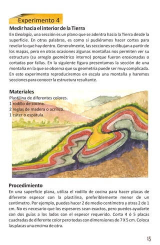 Experimento 4
Medir hacia el interior de la Tierra
En Geología, una sección es un plano que se adentra hacia la Tierra desde la
superficie. En otras palabras, es como si pudiéramos hacer cortes para
revelar lo que hay dentro. Generalmente, las secciones se dibujan a partir de
los mapas, pero en otras ocasiones algunas montañas nos permiten ver su
estructura (su arreglo geométrico interno) porque fueron erosionadas o
cortadas por fallas. En la siguiente figura presentamos la sección de una
montaña en la que se observa que su geometría puede ser muy complicada.
En este experimento reproduciremos en escala una montaña y haremos
secciones para conocer la estructura resultante.

Materiales
Plastilina de diferentes colores.
1 rodillo de cocina.
2 reglas de madera o acrílico.
1 cúter o espátula.




Procedimiento
En una superficie plana, utiliza el rodillo de cocina para hacer placas de
diferente espesor con la plastilina, preferiblemente menor de un
centímetro. Por ejemplo, puedes hacer 2 de medio centímetro y otras 2 de 1
cm. No es necesario que los espesores sean exactos, pero puedes ayudarte
con dos guías a los lados con el espesor requerido. Corta 4 ó 5 placas
cuadradas de diferente color pero todas con dimensiones de 7 X 5 cm. Coloca
las placas una encima de otra.

                                                                           15
 