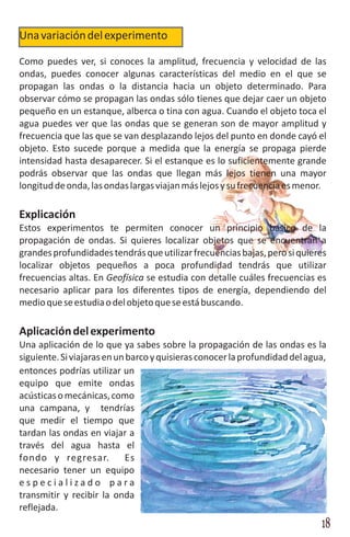 Una variación del experimento

Como puedes ver, si conoces la amplitud, frecuencia y velocidad de las
ondas, puedes conocer algunas características del medio en el que se
propagan las ondas o la distancia hacia un objeto determinado. Para
observar cómo se propagan las ondas sólo tienes que dejar caer un objeto
pequeño en un estanque, alberca o tina con agua. Cuando el objeto toca el
agua puedes ver que las ondas que se generan son de mayor amplitud y
frecuencia que las que se van desplazando lejos del punto en donde cayó el
objeto. Esto sucede porque a medida que la energía se propaga pierde
intensidad hasta desaparecer. Si el estanque es lo suficientemente grande
podrás observar que las ondas que llegan más lejos tienen una mayor
longitud de onda, las ondas largas viajan más lejos y su frecuencia es menor.

Explicación
Estos experimentos te permiten conocer un principio básico de la
propagación de ondas. Si quieres localizar objetos que se encuentran a
grandes profundidades tendrás que utilizar frecuencias bajas, pero si quieres
localizar objetos pequeños a poca profundidad tendrás que utilizar
frecuencias altas. En Geofísica se estudia con detalle cuáles frecuencias es
necesario aplicar para los diferentes tipos de energía, dependiendo del
medio que se estudia o del objeto que se está buscando.

Aplicación del experimento
Una aplicación de lo que ya sabes sobre la propagación de las ondas es la
siguiente. Si viajaras en un barco y quisieras conocer la profundidad del agua,
entonces podrías utilizar un
equipo que emite ondas
acústicas o mecánicas, como
una campana, y tendrías
que medir el tiempo que
tardan las ondas en viajar a
través del agua hasta el
fondo y regresar.           Es
necesario tener un equipo
especializado para
transmitir y recibir la onda
reflejada.
                                                                             18
 