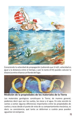 Conociendo la velocidad de propagación (sabiendo que V=d/t; velocidad es
igual a la distancia entre el tiempo, y por lo tanto d=Vt) puedes calcular la
distancia entre el barco y el fondo del lago.




Medición de la propiedades de los materiales de la Tierra
Los materiales geológicos constituyen la Tierra; de manera general,
podemos decir que son los suelos, las rocas y el agua. En esta sección te
vamos a contar algunas diferencias importantes entre las propiedades de
suelos y rocas desde el punto de vista de su comportamiento mecánico, es
decir, su consistencia; qué tanto se deforman o cuánto peso pueden
aguantar sin romperse.
                                                                           19
 