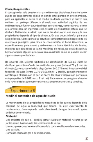 Conceptos generales
El concepto de suelo puede variar para diferentes disciplinas. Para ti el suelo
puede ser sencillamente el piso en donde estás parado en este momento,
para un agricultor el suelo es el medio en donde crecen y se nutren sus
cultivos, un geólogo diferencia el suelo con actividad orgánica de los
sedimentos que fueron o pueden llegar a ser una roca, como la arena, el limo
o la arcilla; para un ingeniero civil el suelo es el material natural que se
deshace fácilmente, es decir, que no es tan duro como una roca y de sus
propiedades depende el tipo de cimentación que deberá diseñar para una
casa o edificio. La disciplina que estudia el comportamiento mecánico de los
materiales geológicos para fines de construcción se llama Geotecnia, o
específicamente para suelos y sedimentos se llama Mecánica de Suelos,
mientras que para rocas se llama Mecánica de Rocas. De estas disciplinas
hemos tomado algunos principios para mostrarte cómo se pueden medir
algunas de sus propiedades.

De acuerdo con Sistema Unificado de Clasificación de Suelos, éstos se
clasifican por el tamaño de las partículas en: grava (entre 4.78 y 2 mm de
diámetro); arena, como la de la playa (entre 2 y 0.075 mm); limo, como el del
fondo de los lagos ( entre 0.075 y 0.002 mm), y arcillas, que generalmente
constituyen el barro con el que se hacen ladrillos y vasijas (con partículas
más pequeñas de 0.002 mm o 2 micras). Cabe remarcar que generalmente
en la naturaleza los suelos son una mezcla de estos materiales y tamaños.


     Experimento 6
Medir el contenido de agua del suelo

La mayor parte de las propiedades mecánicas de los suelos depende de la
cantidad de agua o humedad que tienen. En este experimento te
mostraremos cómo se puede medir el contenido de agua de un suelo y para
qué sirve determinarlo.
Material
Una muestra de suelo, puedes tomar cualquier material natural de un
jardín, de un bosque o de los sedimentos de un río.
Un vaso que se pueda meter al horno de la cocina o al horno de microondas.
Una báscula.
Horno de cocina de gas o de microondas.

                                                                             20
 