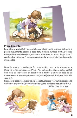 Procedimiento
Pesa el vaso vacío (Pv) y después llénalo al ras con la muestra del suelo y
pésalo nuevamente, éste es el peso de tu muestra húmeda (Pmh). Después
mételo al horno de la cocina, durante 6 horas si es un horno de gas a 110°
centígrados y durante 5 minutos con toda la potencia si es un horno de
microondas.


Después lo pesas cuando este frío, éste será el peso de tu muestra seca
(Pms). Si restas ambos pesos (Pmh - Pms), obtendrás el peso del agua (Pa)
que tenía tu suelo antes de secarlo en el horno. Si ahora al peso de tu
muestra seca le restas el peso del vaso (Pms-Pv) obtendrás el peso del suelo
seco (Ps).
Si divides el peso del agua entre el peso del suelo seco y lo multiplicas por 100
obtendrás en porcentaje el contenido de agua o humedad de tu suelo (H %):
                                                      H % = (Pa / Ps) x 100




                                                                               21
 