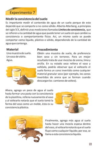 Experimento 7
Medir la consistencia del suelo
Es importante medir el contenido de agua de un suelo porque de esto
depende que se comporte o no como sólido. Alberto Atterberg, a principios
del siglo XX, definió unas mediciones llamadas Límites de consistencia, que
se refieren a la cantidad de agua que puede tener un suelo sin que cambie su
consistencia o comportamiento físico. Así, un mismo suelo se puede
comportar como líquido, plástico o sólido, dependiendo de la cantidad de
agua que contenga.

 Material                    Procedimiento
 Una muestra de suelo.       Obtén una muestra de suelo, de preferencia
 Un vaso de vidrio.          bien seco y sin terrones. Para un mejor
 Agua.                       resultado trata de usar mezclas de arena, limo y
                             arcilla. En su estado seco rellena el vaso y
                             voltéalo, podrás observar que al voltearlo el
                             suelo forma un cono invertido como cualquier
                             material granular seco (por ejemplo, los conos
                             invertidos de arena que se forman cuando
                             descargan los camiones de volteo).


Ahora, agrega un poco de agua al suelo
hasta formar una pasta con la consistencia
de la plastilina, rellena nuevamente al vaso
y al voltearlo notarás que el suelo tomó la
forma del vaso como un molde, ésta es su
consistencia plástica.



                                    Finalmente, agrega más agua al suelo
                                    hasta hacer una mezcla espesa dentro
                                    del vaso, al voltearlo notarás que el suelo
                                    fluye como cualquier líquido; por eso, se
                                    llama a esta consistencia líquida.


                                                                             22
 