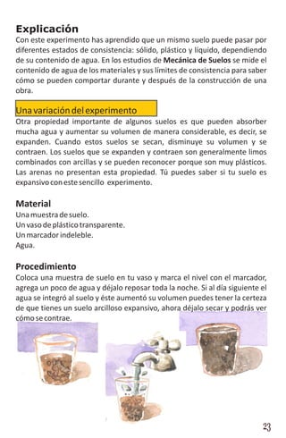 Explicación
Con este experimento has aprendido que un mismo suelo puede pasar por
diferentes estados de consistencia: sólido, plástico y líquido, dependiendo
de su contenido de agua. En los estudios de Mecánica de Suelos se mide el
contenido de agua de los materiales y sus límites de consistencia para saber
cómo se pueden comportar durante y después de la construcción de una
obra.

Una variación del experimento
Otra propiedad importante de algunos suelos es que pueden absorber
mucha agua y aumentar su volumen de manera considerable, es decir, se
expanden. Cuando estos suelos se secan, disminuye su volumen y se
contraen. Los suelos que se expanden y contraen son generalmente limos
combinados con arcillas y se pueden reconocer porque son muy plásticos.
Las arenas no presentan esta propiedad. Tú puedes saber si tu suelo es
expansivo con este sencillo experimento.

Material
Una muestra de suelo.
Un vaso de plástico transparente.
Un marcador indeleble.
Agua.

Procedimiento
Coloca una muestra de suelo en tu vaso y marca el nivel con el marcador,
agrega un poco de agua y déjalo reposar toda la noche. Si al día siguiente el
agua se integró al suelo y éste aumentó su volumen puedes tener la certeza
de que tienes un suelo arcilloso expansivo, ahora déjalo secar y podrás ver
cómo se contrae.




                                                                           23
 