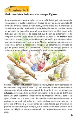 Experimento 8
Medir la resistencia de los materiales geológicos

Aunque parezca evidente, muchas veces no es fácil distinguir entre un suelo
y una roca. Si el suelo es arcilloso y la roca es muy dura, no hay duda. El
problema empieza cuando el suelo es muy duro o la roca está muy alterada y
se deshace al tocarla. La definición formal de la palabra roca nos dice que es
un agregado de minerales, pero el suelo también lo es. Una manera de
distinguir uno de otro es la capacidad que tienen de deformarse o de
romperse cuando se les aplica un esfuerzo, es decir su resistencia. Este
concepto lo puedes comprender si imaginas a un niño que intenta caminar
sobre un tronco que no resiste su peso. Algunos materiales pueden parecer
resistentes, pero sólo hasta que se les aplica un esfuerzo determinado es
que se puede medir esta propiedad. El tronco se rompió porque su
resistencia fue vencida por el peso del niño que intentaba cruzar el río.




Cuando se aplica una fuerza (en nuestro ejemplo, el peso del niño medido en
las unidades kilogramos-fuerza “kgf” del Sistema Técnico de Unidades o
simplemente kilos), sobre una unidad de área de 1 cm², se obtiene un
esfuerzo, cuya unidad de medición es kgf/cm². Si la fuerza se distribuye
sobre una gran superficie, la resistencia del material aumenta, pero si se
aplica sólo en una porción o punto del material su resistencia disminuye. La
ruptura de un material indica su resistencia bajo un cierto esfuerzo. La
diferencia entre suelo y roca depende de la resistencia que presentan en
pruebas de laboratorio, por ejemplo, si el material se rompe en compresión a
menos de 14 kgf/cm² se toma como suelo, en caso contrario se toma como
roca.
                                                                            25
 